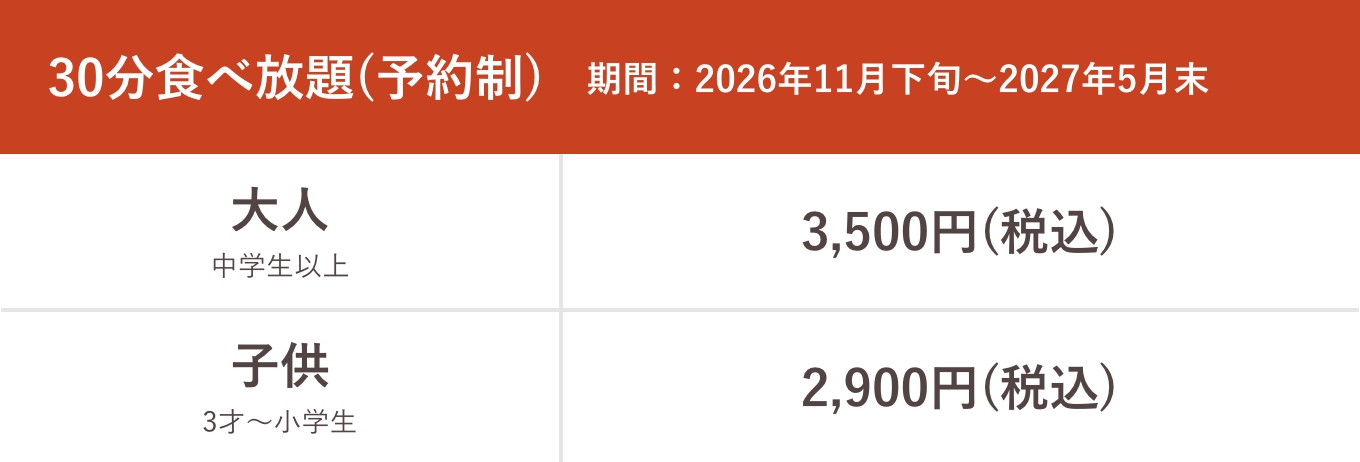 30分食べ放題（予約制）期間:2025年11月29日〜2026年5月末 大人中学生以上通常3,500円（税込）割引3,000円（税込）、子供3才〜小学生通常2,900円（税込）割引2,500円（税込）
